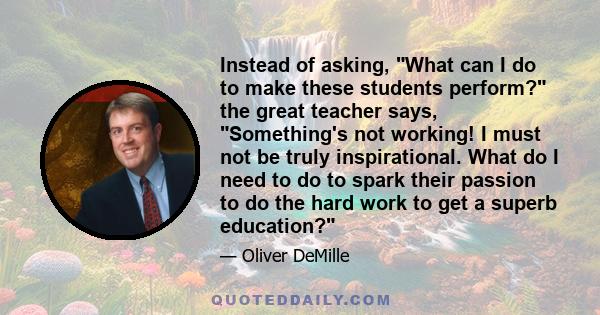 Instead of asking, What can I do to make these students perform? the great teacher says, Something's not working! I must not be truly inspirational. What do I need to do to spark their passion to do the hard work to get 