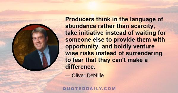 Producers think in the language of abundance rather than scarcity, take initiative instead of waiting for someone else to provide them with opportunity, and boldly venture wise risks instead of surrendering to fear that 