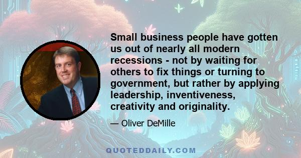 Small business people have gotten us out of nearly all modern recessions - not by waiting for others to fix things or turning to government, but rather by applying leadership, inventiveness, creativity and originality.