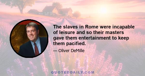 The slaves in Rome were incapable of leisure and so their masters gave them entertainment to keep them pacified.