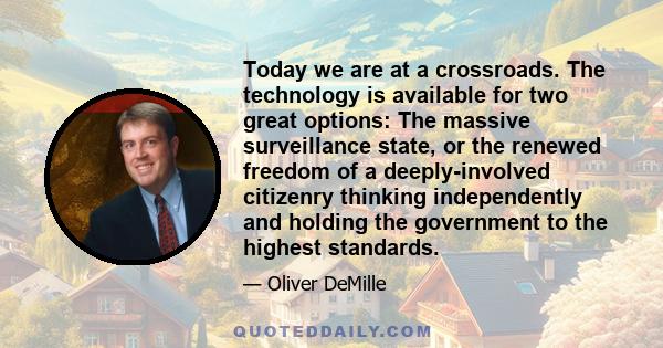 Today we are at a crossroads. The technology is available for two great options: The massive surveillance state, or the renewed freedom of a deeply-involved citizenry thinking independently and holding the government to 