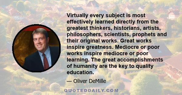 Virtually every subject is most effectively learned directly from the greatest thinkers, historians, artists, philosophers, scientists, prophets and their original works. Great works inspire greatness. Mediocre or poor