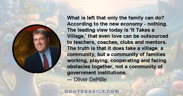 What is left that only the family can do? According to the new economy - nothing. The leading view today is 'It Takes a Village,' that even love can be outsourced to teachers, coaches, clubs and mentors. The truth is