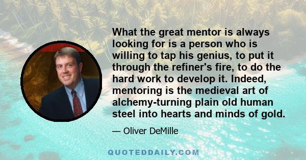 What the great mentor is always looking for is a person who is willing to tap his genius, to put it through the refiner's fire, to do the hard work to develop it. Indeed, mentoring is the medieval art of alchemy-turning 