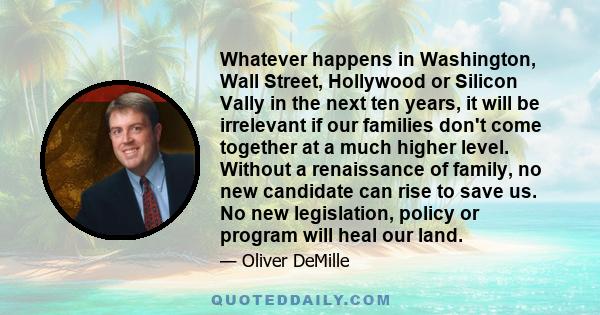 Whatever happens in Washington, Wall Street, Hollywood or Silicon Vally in the next ten years, it will be irrelevant if our families don't come together at a much higher level. Without a renaissance of family, no new