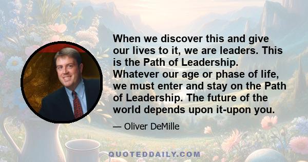 When we discover this and give our lives to it, we are leaders. This is the Path of Leadership. Whatever our age or phase of life, we must enter and stay on the Path of Leadership. The future of the world depends upon