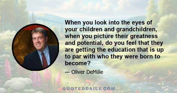 When you look into the eyes of your children and grandchildren, when you picture their greatness and potential, do you feel that they are getting the education that is up to par with who they were born to become?