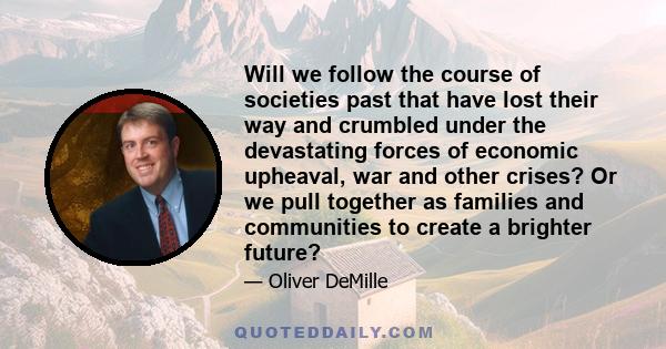 Will we follow the course of societies past that have lost their way and crumbled under the devastating forces of economic upheaval, war and other crises? Or we pull together as families and communities to create a