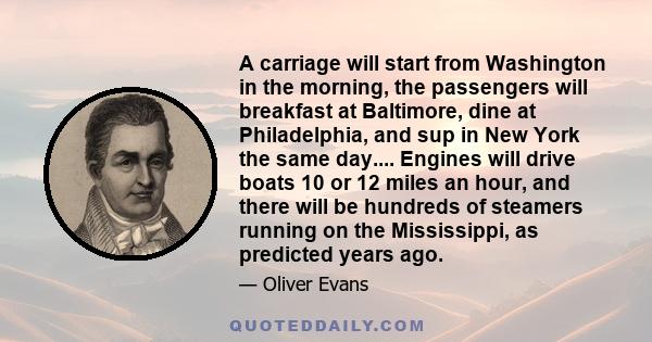 A carriage will start from Washington in the morning, the passengers will breakfast at Baltimore, dine at Philadelphia, and sup in New York the same day.... Engines will drive boats 10 or 12 miles an hour, and there