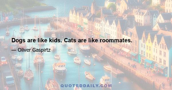 Dogs are like kids. Cats are like roommates.