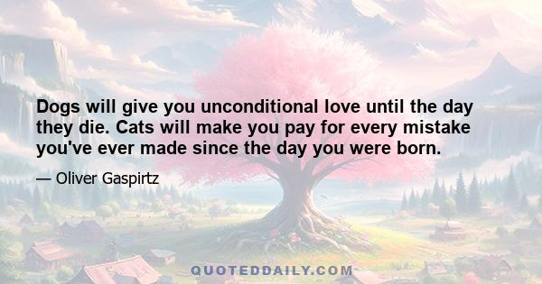 Dogs will give you unconditional love until the day they die. Cats will make you pay for every mistake you've ever made since the day you were born.