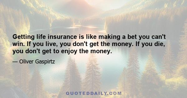 Getting life insurance is like making a bet you can't win. If you live, you don't get the money. If you die, you don't get to enjoy the money.