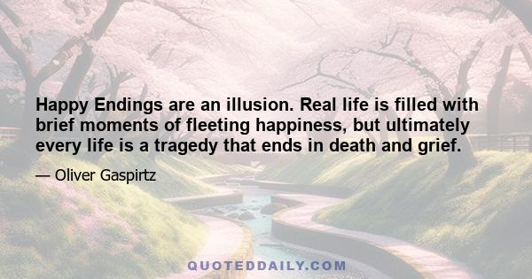 Happy Endings are an illusion. Real life is filled with brief moments of fleeting happiness, but ultimately every life is a tragedy that ends in death and grief.