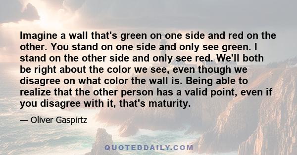 Imagine a wall that's green on one side and red on the other. You stand on one side and only see green. I stand on the other side and only see red. We'll both be right about the color we see, even though we disagree on