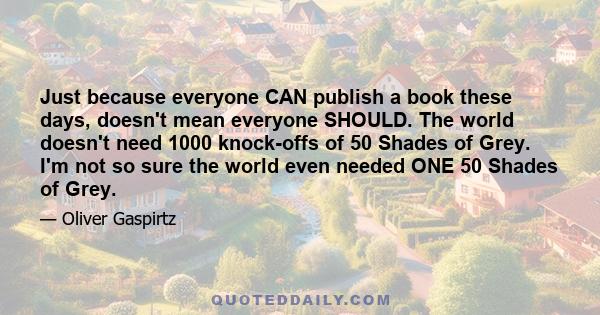 Just because everyone CAN publish a book these days, doesn't mean everyone SHOULD. The world doesn't need 1000 knock-offs of 50 Shades of Grey. I'm not so sure the world even needed ONE 50 Shades of Grey.