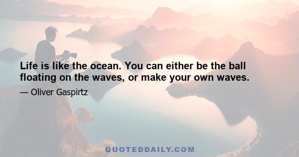 Life is like the ocean. You can either be the ball floating on the waves, or make your own waves.