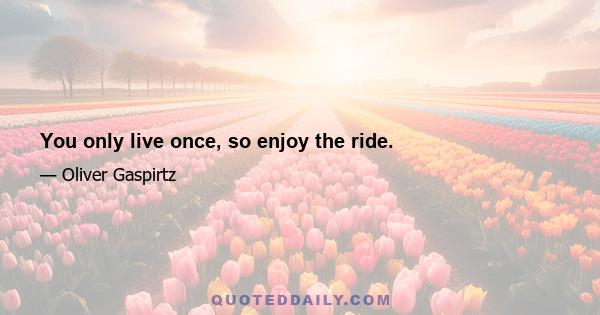 You only live once, so enjoy the ride.