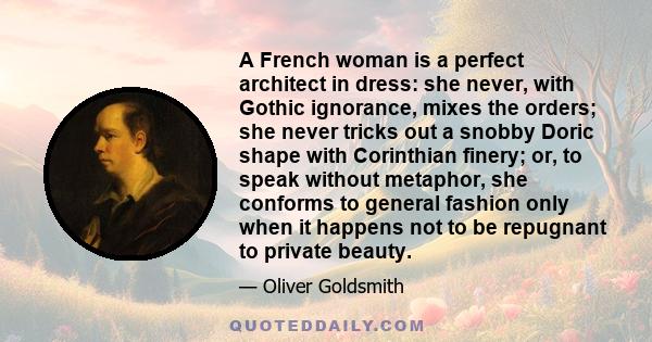 A French woman is a perfect architect in dress: she never, with Gothic ignorance, mixes the orders; she never tricks out a snobby Doric shape with Corinthian finery; or, to speak without metaphor, she conforms to