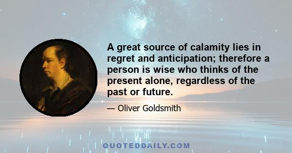 A great source of calamity lies in regret and anticipation; therefore a person is wise who thinks of the present alone, regardless of the past or future.