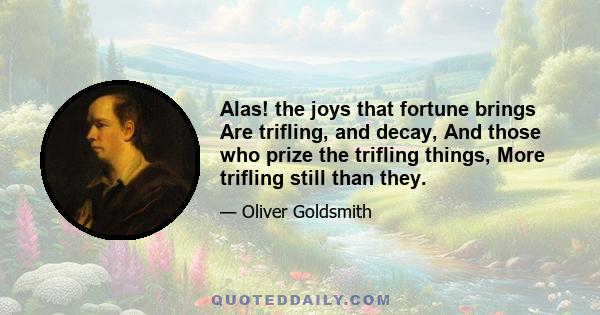 Alas! the joys that fortune brings Are trifling, and decay, And those who prize the trifling things, More trifling still than they.