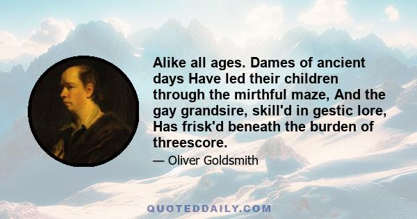 Alike all ages. Dames of ancient days Have led their children through the mirthful maze, And the gay grandsire, skill'd in gestic lore, Has frisk'd beneath the burden of threescore.