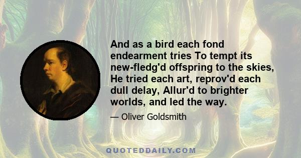 And as a bird each fond endearment tries To tempt its new-fledg'd offspring to the skies, He tried each art, reprov'd each dull delay, Allur'd to brighter worlds, and led the way.