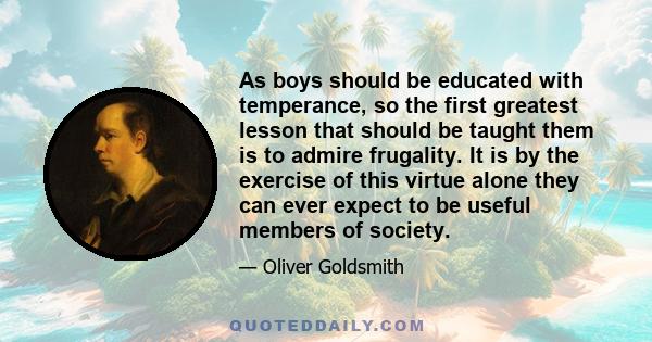 As boys should be educated with temperance, so the first greatest lesson that should be taught them is to admire frugality. It is by the exercise of this virtue alone they can ever expect to be useful members of society.