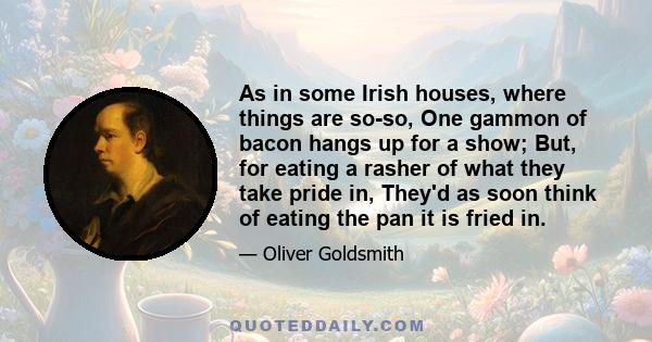 As in some Irish houses, where things are so-so, One gammon of bacon hangs up for a show; But, for eating a rasher of what they take pride in, They'd as soon think of eating the pan it is fried in.