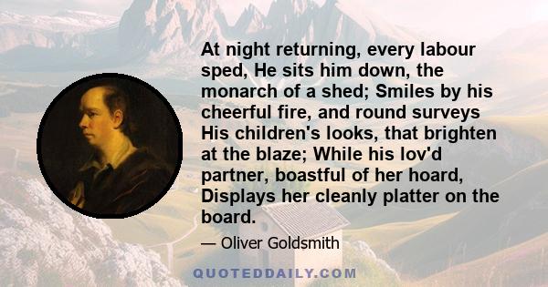 At night returning, every labour sped, He sits him down, the monarch of a shed; Smiles by his cheerful fire, and round surveys His children's looks, that brighten at the blaze; While his lov'd partner, boastful of her