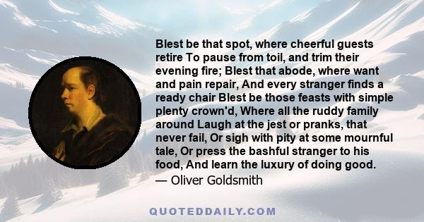 Blest be that spot, where cheerful guests retire To pause from toil, and trim their evening fire; Blest that abode, where want and pain repair, And every stranger finds a ready chair Blest be those feasts with simple