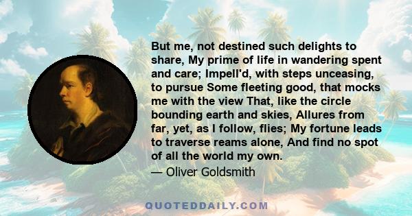 But me, not destined such delights to share, My prime of life in wandering spent and care; Impell'd, with steps unceasing, to pursue Some fleeting good, that mocks me with the view That, like the circle bounding earth