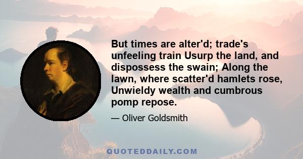 But times are alter'd; trade's unfeeling train Usurp the land, and dispossess the swain; Along the lawn, where scatter'd hamlets rose, Unwieldy wealth and cumbrous pomp repose.