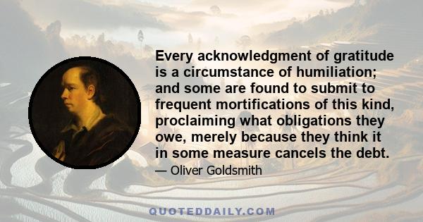 Every acknowledgment of gratitude is a circumstance of humiliation; and some are found to submit to frequent mortifications of this kind, proclaiming what obligations they owe, merely because they think it in some