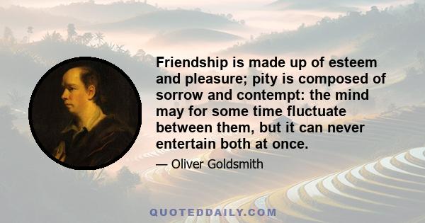 Friendship is made up of esteem and pleasure; pity is composed of sorrow and contempt: the mind may for some time fluctuate between them, but it can never entertain both at once.