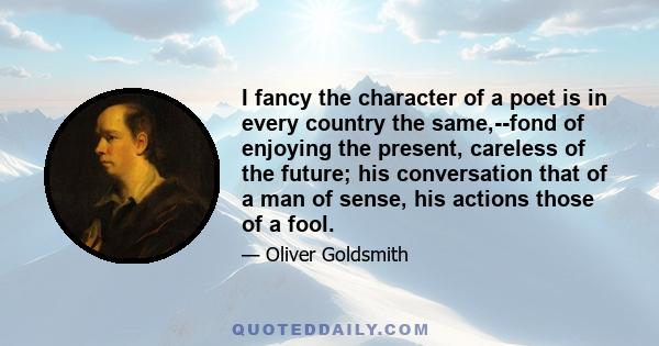 I fancy the character of a poet is in every country the same,--fond of enjoying the present, careless of the future; his conversation that of a man of sense, his actions those of a fool.