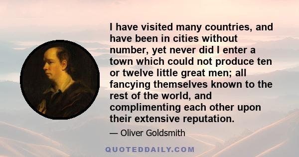 I have visited many countries, and have been in cities without number, yet never did I enter a town which could not produce ten or twelve little great men; all fancying themselves known to the rest of the world, and