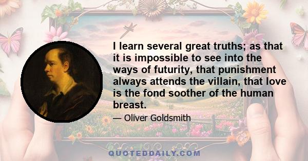 I learn several great truths; as that it is impossible to see into the ways of futurity, that punishment always attends the villain, that love is the fond soother of the human breast.