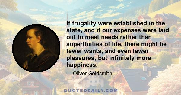 If frugality were established in the state, and if our expenses were laid out to meet needs rather than superfluities of life, there might be fewer wants, and even fewer pleasures, but infinitely more happiness.