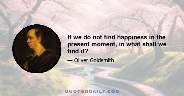 If we do not find happiness in the present moment, in what shall we find it?