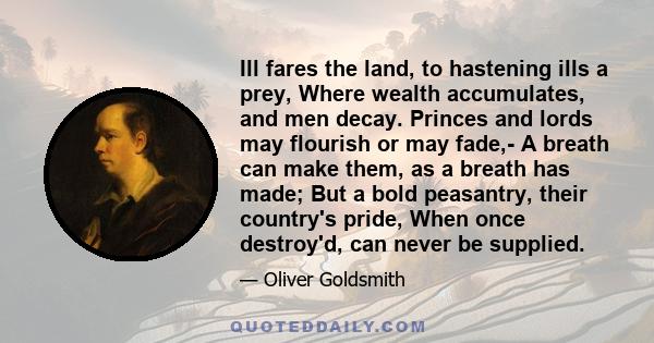 Ill fares the land, to hastening ills a prey, Where wealth accumulates, and men decay. Princes and lords may flourish or may fade,- A breath can make them, as a breath has made; But a bold peasantry, their country's