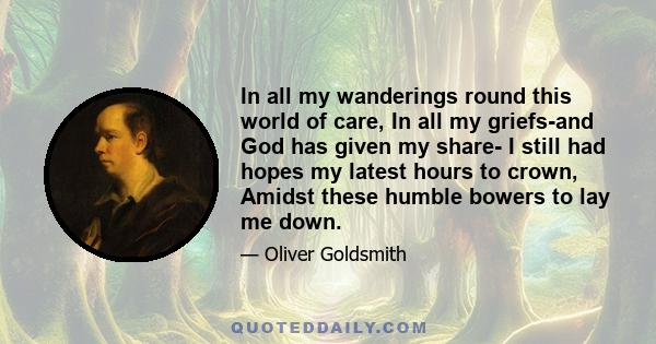 In all my wanderings round this world of care, In all my griefs-and God has given my share- I still had hopes my latest hours to crown, Amidst these humble bowers to lay me down.