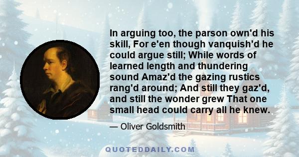 In arguing too, the parson own'd his skill, For e'en though vanquish'd he could argue still; While words of learned length and thundering sound Amaz'd the gazing rustics rang'd around; And still they gaz'd, and still