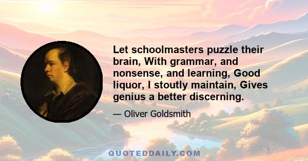 Let schoolmasters puzzle their brain, With grammar, and nonsense, and learning, Good liquor, I stoutly maintain, Gives genius a better discerning.