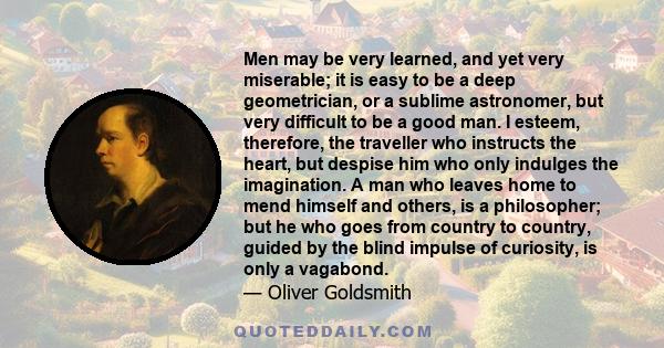 Men may be very learned, and yet very miserable; it is easy to be a deep geometrician, or a sublime astronomer, but very difficult to be a good man. I esteem, therefore, the traveller who instructs the heart, but