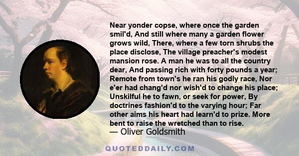 Near yonder copse, where once the garden smil'd, And still where many a garden flower grows wild, There, where a few torn shrubs the place disclose, The village preacher's modest mansion rose. A man he was to all the