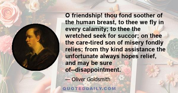 O friendship! thou fond soother of the human breast, to thee we fly in every calamity; to thee the wretched seek for succor; on thee the care-tired son of misery fondly relies; from thy kind assistance the unfortunate