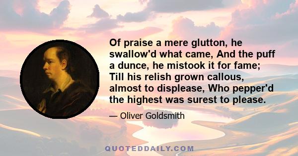 Of praise a mere glutton, he swallow'd what came, And the puff a dunce, he mistook it for fame; Till his relish grown callous, almost to displease, Who pepper'd the highest was surest to please.