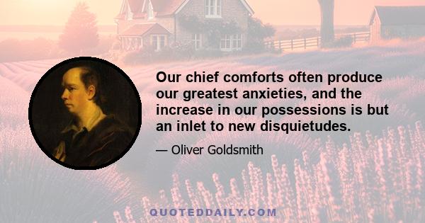 Our chief comforts often produce our greatest anxieties, and the increase in our possessions is but an inlet to new disquietudes.