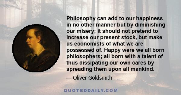 Philosophy can add to our happiness in no other manner but by diminishing our misery; it should not pretend to increase our present stock, but make us economists of what we are possessed of. Happy were we all born