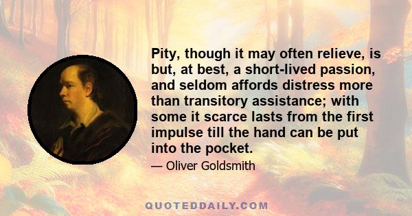 Pity, though it may often relieve, is but, at best, a short-lived passion, and seldom affords distress more than transitory assistance; with some it scarce lasts from the first impulse till the hand can be put into the